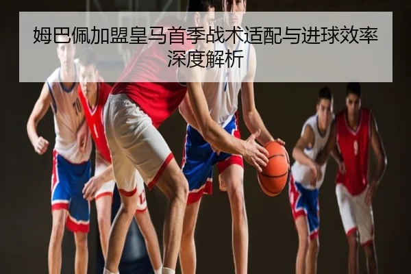 姆巴佩加盟皇马首季战术适配与进球效率深度解析